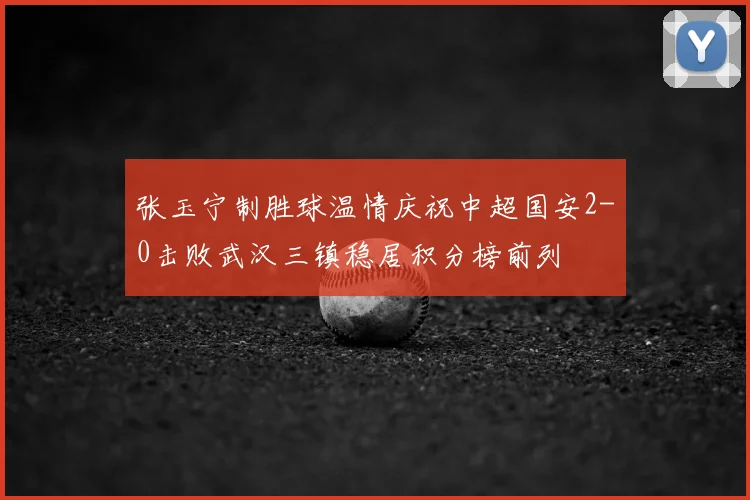 张玉宁制胜球温情庆祝中超国安2-0击败武汉三镇稳居积分榜前列