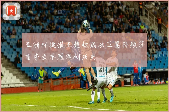 亚洲杯捷报王楚钦成功卫冕孙颖莎首夺女单冠军创历史