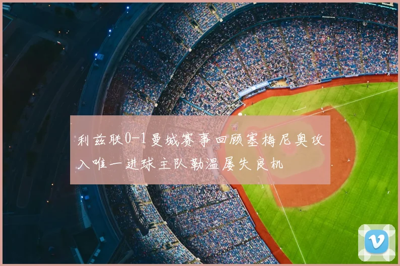 利兹联0-1曼城赛事回顾塞梅尼奥攻入唯一进球主队勒温屡失良机