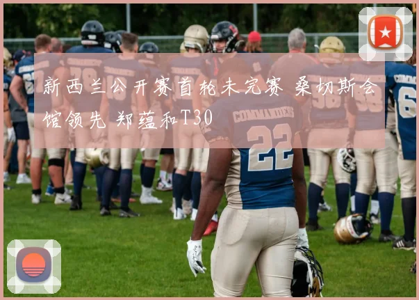 新西兰公开赛首轮未完赛 桑切斯会馆领先 郑蕴和T30