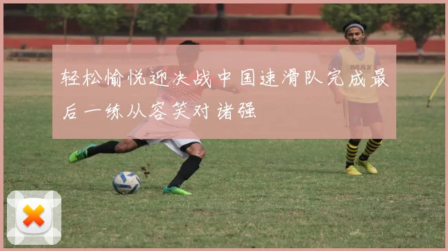 轻松愉悦迎决战中国速滑队完成最后一练从容笑对诸强