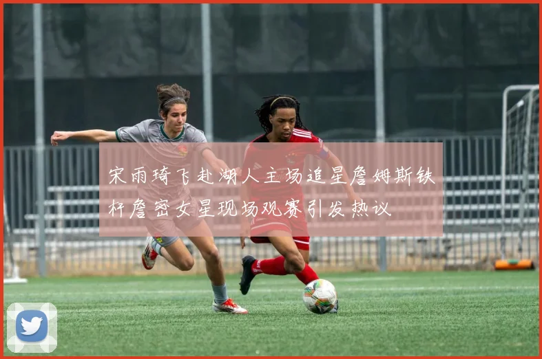 宋雨琦飞赴湖人主场追星詹姆斯铁杆詹密女星现场观赛引发热议