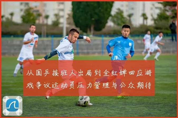 从国乒接班人出局到全红婵回应游戏争议运动员压力管理与公众期待如何平衡