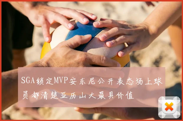 SGA锁定MVP安东尼公开表态场上球员都清楚亚历山大最具价值