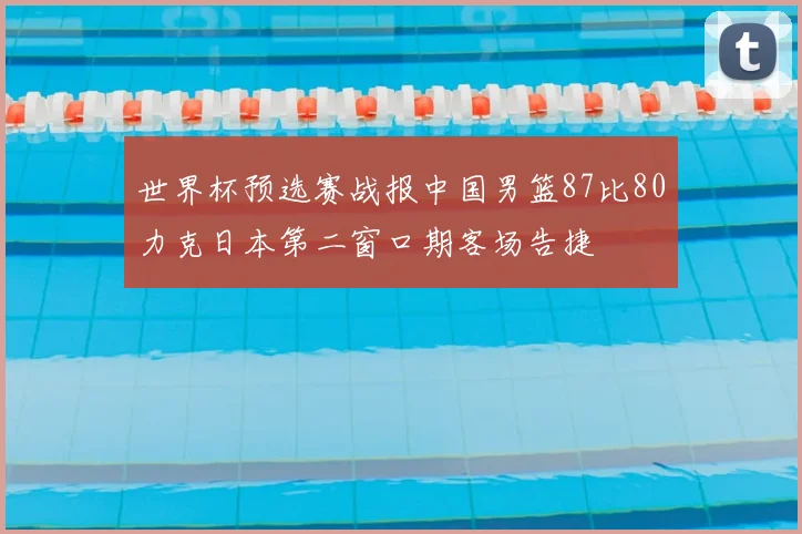 世界杯预选赛战报中国男篮87比80力克日本第二窗口期客场告捷