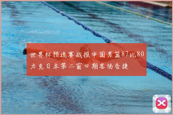 世界杯预选赛战报中国男篮87比80力克日本第二窗口期客场告捷