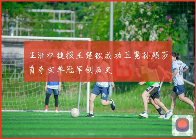 亚洲杯捷报王楚钦成功卫冕孙颖莎首夺女单冠军创历史