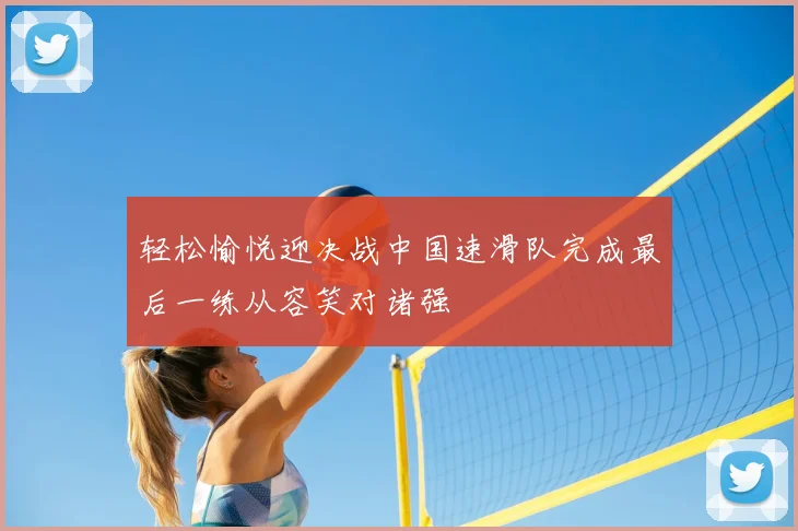 轻松愉悦迎决战中国速滑队完成最后一练从容笑对诸强