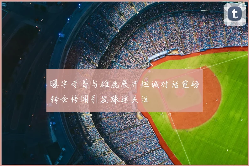 曝字母哥与雄鹿展开坦诚对话重磅转会传闻引发球迷关注