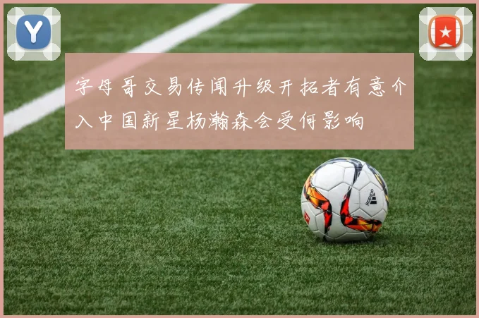 字母哥交易传闻升级开拓者有意介入中国新星杨瀚森会受何影响