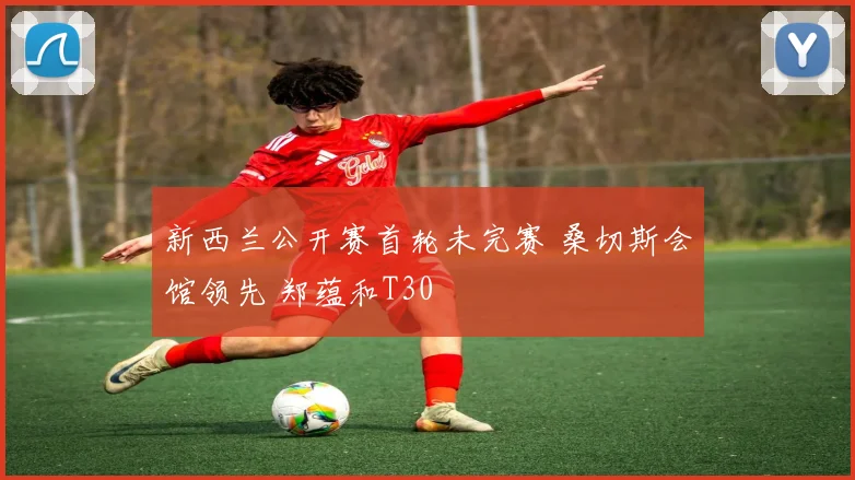 新西兰公开赛首轮未完赛 桑切斯会馆领先 郑蕴和T30