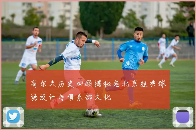 高尔夫历史回顾揭秘老北京经典球场设计与俱乐部文化