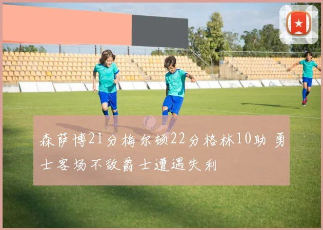 森萨博21分梅尔顿22分格林10助 勇士客场不敌爵士遭遇失利