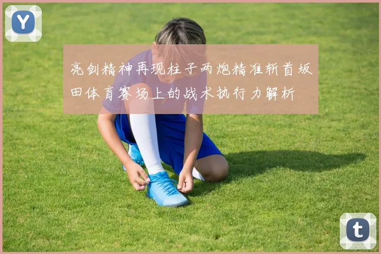 亮剑精神再现柱子两炮精准斩首坂田体育赛场上的战术执行力解析