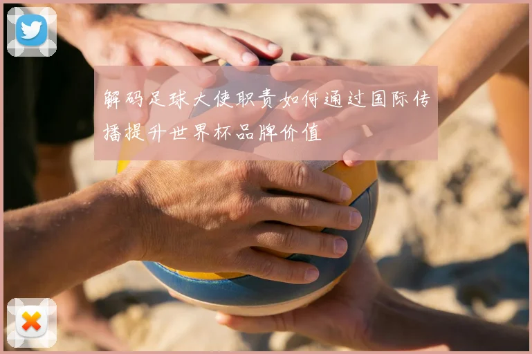 解码足球大使职责如何通过国际传播提升世界杯品牌价值